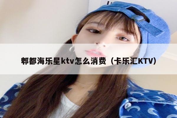 郫都海乐星ktv怎么消费（卡乐汇KTV）