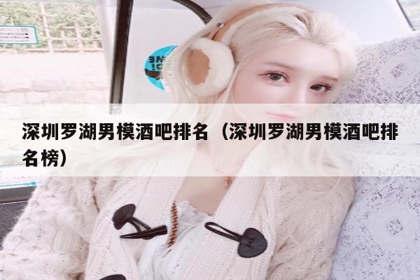 深圳罗湖男模酒吧排名（深圳罗湖男模酒吧排名榜）