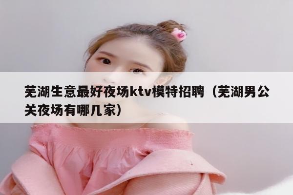 芜湖生意最好夜场ktv模特招聘（芜湖男公关夜场有哪几家）