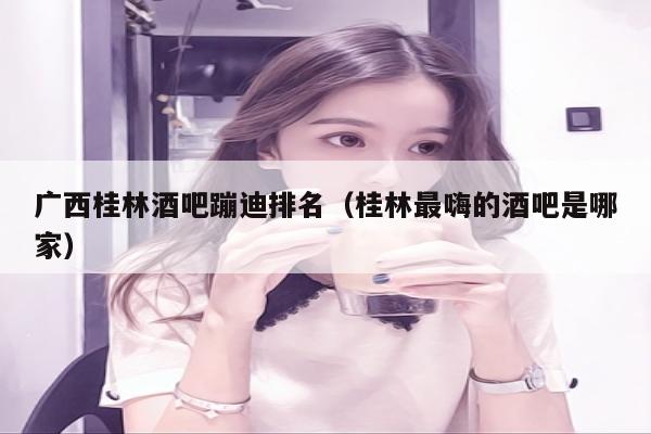 广西桂林酒吧蹦迪排名（桂林最嗨的酒吧是哪家）