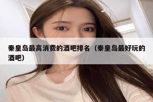 秦皇岛最高消费的酒吧排名（秦皇岛最好玩的酒吧）