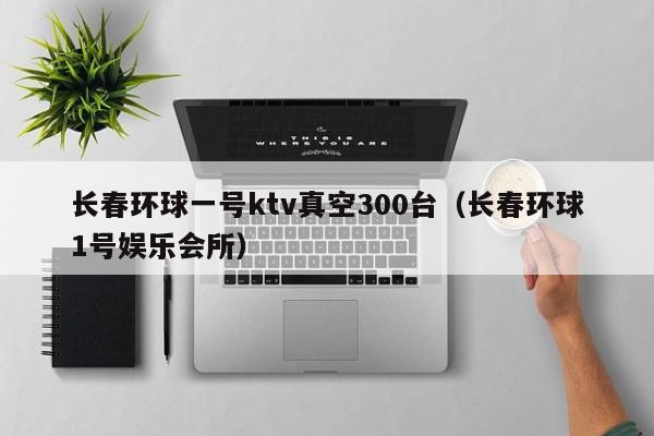 长春环球一号ktv真空300台（长春环球1号娱乐会所）