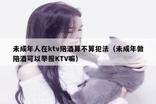 未成年人在ktv陪酒算不算犯法（未成年做陪酒可以举报KTV嘛）