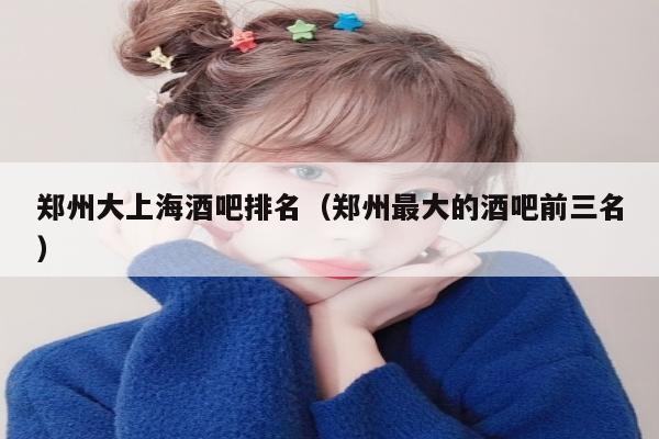 郑州大上海酒吧排名（郑州最大的酒吧前三名）