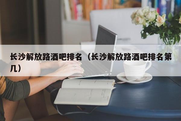长沙解放路酒吧排名（长沙解放路酒吧排名第几）