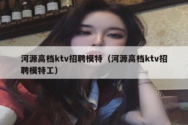 河源高档ktv招聘模特（河源高档ktv招聘模特工）