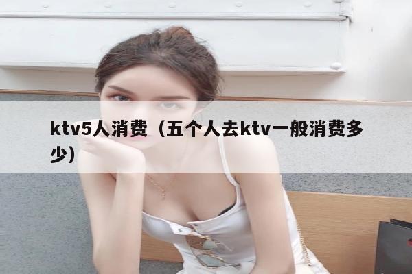 ktv5人消费（五个人去ktv一般消费多少）