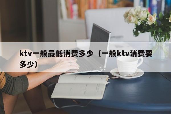 ktv一般最低消费多少（一般ktv消费要多少）