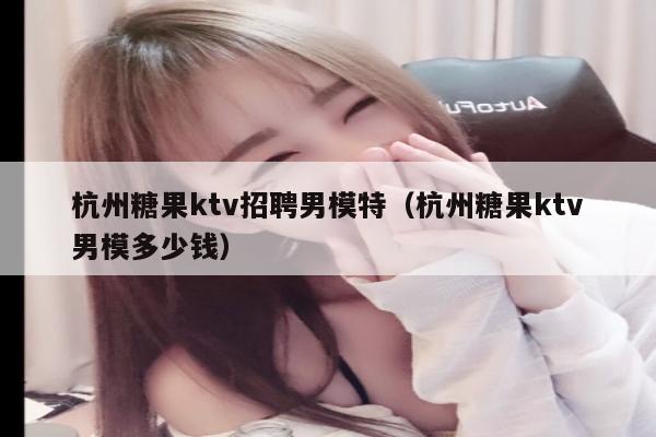 杭州糖果ktv招聘男模特（杭州糖果ktv男模多少钱）