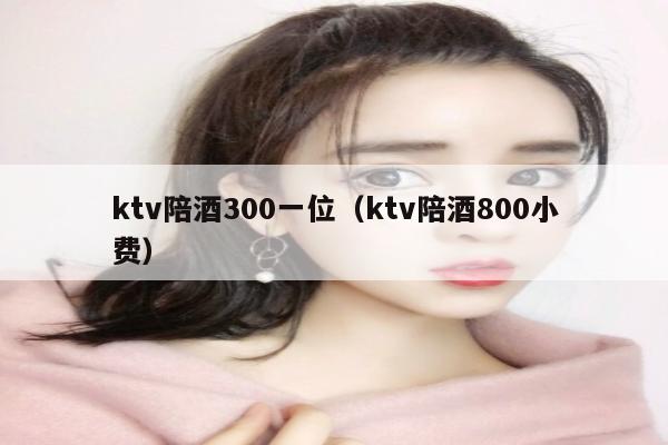 ktv陪酒300一位（ktv陪酒800小费）