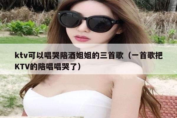 ktv可以唱哭陪酒姐姐的三首歌（一首歌把KTV的陪唱唱哭了）
