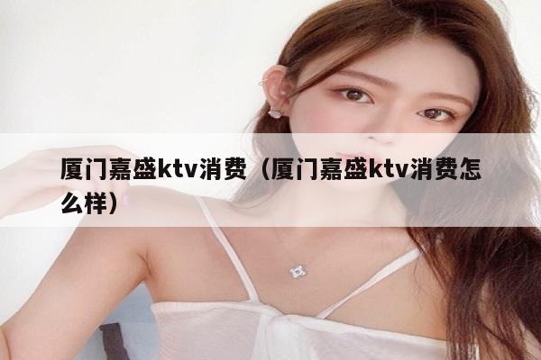厦门嘉盛ktv消费（厦门嘉盛ktv消费怎么样）