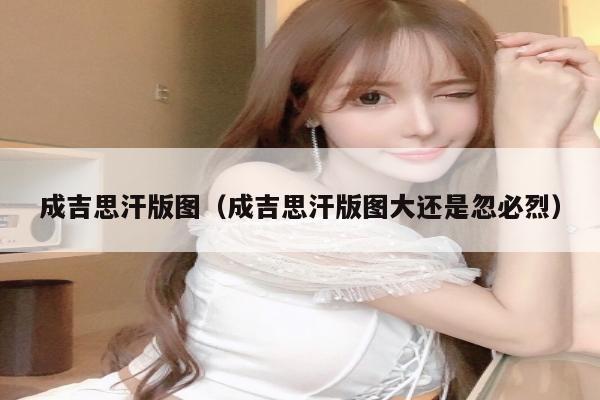 成吉思汗版图（成吉思汗版图大还是忽必烈）
