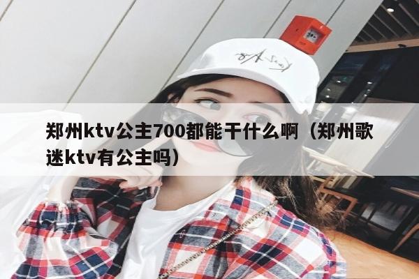 郑州ktv公主700都能干什么啊（郑州歌迷ktv有公主吗）