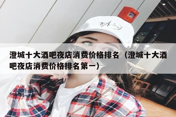 澄城十大酒吧夜店消费价格排名（澄城十大酒吧夜店消费价格排名第一）