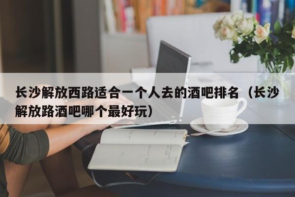 长沙解放西路适合一个人去的酒吧排名（长沙解放路酒吧哪个最好玩）