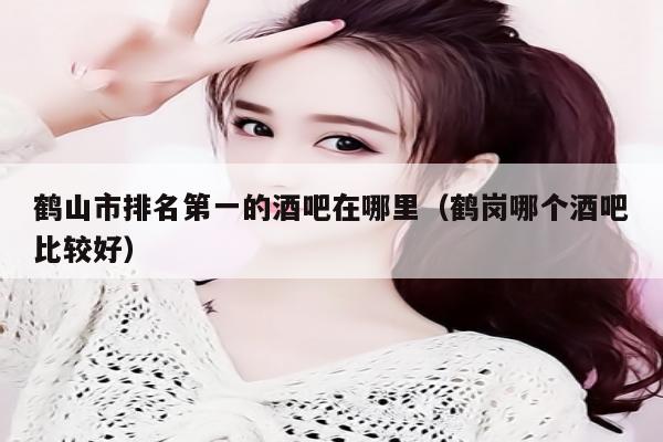 鹤山市排名第一的酒吧在哪里（鹤岗哪个酒吧比较好）