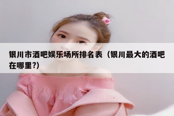 银川市酒吧娱乐场所排名表（银川最大的酒吧在哪里?）