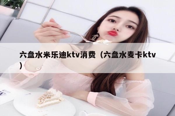 六盘水米乐迪ktv消费（六盘水麦卡ktv）