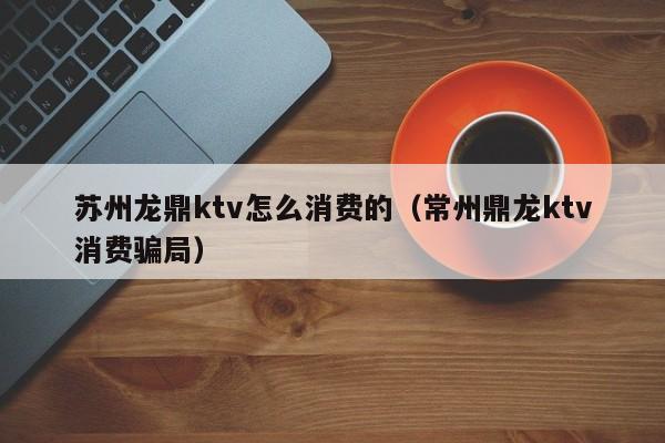 苏州龙鼎ktv怎么消费的（常州鼎龙ktv消费骗局）