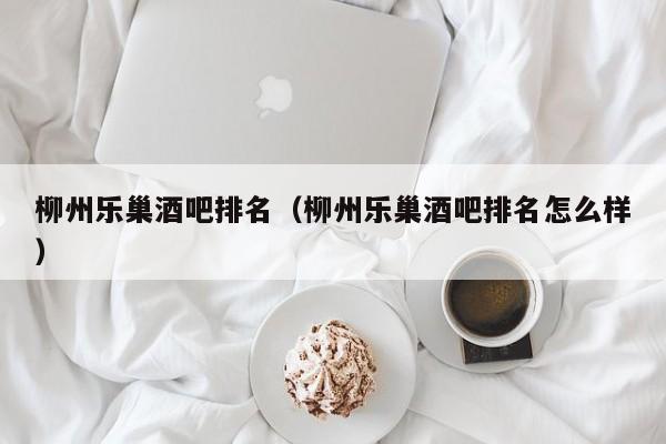 柳州乐巢酒吧排名（柳州乐巢酒吧排名怎么样）