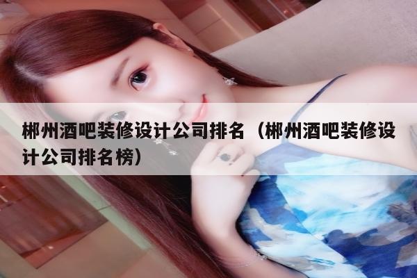 郴州酒吧装修设计公司排名（郴州酒吧装修设计公司排名榜）