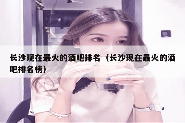 长沙现在最火的酒吧排名（长沙现在最火的酒吧排名榜）