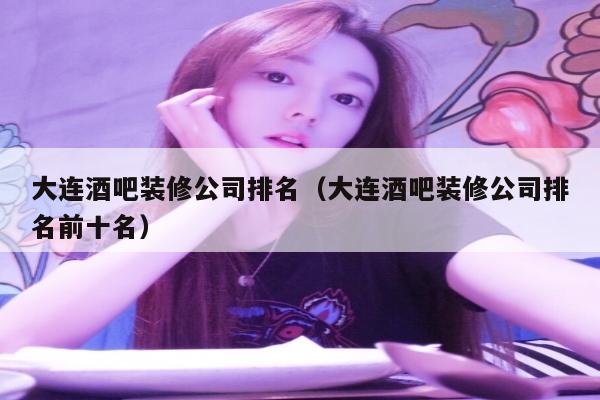 大连酒吧装修公司排名（大连酒吧装修公司排名前十名）