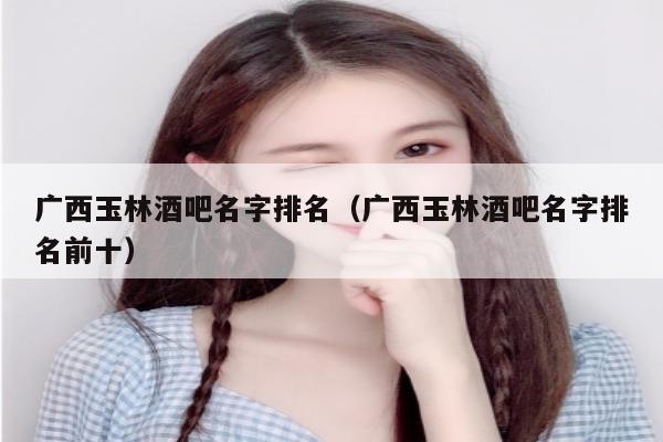 广西玉林酒吧名字排名（广西玉林酒吧名字排名前十）