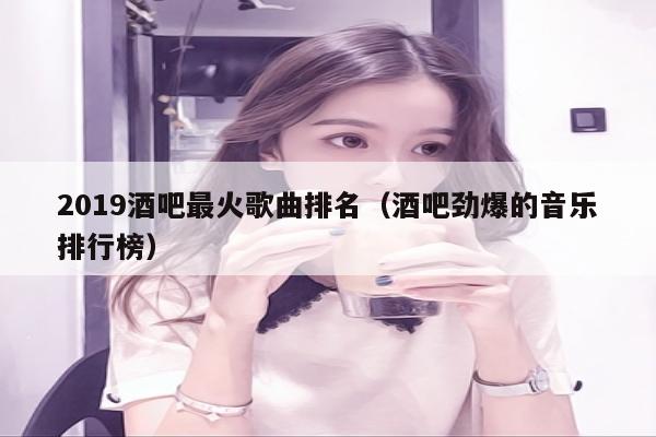 2019酒吧最火歌曲排名（酒吧劲爆的音乐排行榜）