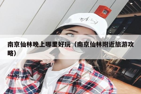 南京仙林晚上哪里好玩（南京仙林附近旅游攻略）
