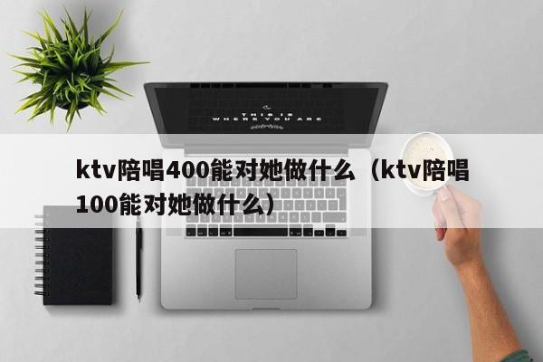 ktv陪唱400能对她做什么（ktv陪唱100能对她做什么）