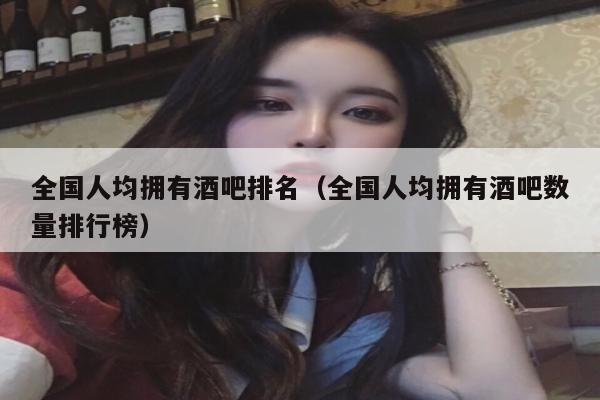 全国人均拥有酒吧排名（全国人均拥有酒吧数量排行榜）