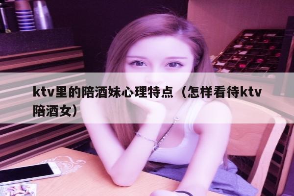 ktv里的陪酒妹心理特点（怎样看待ktv陪酒女）