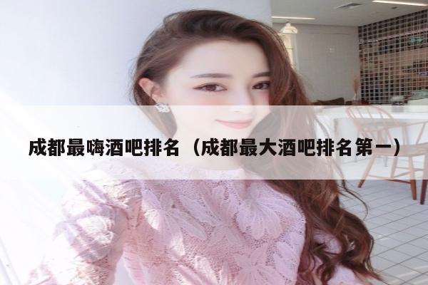 成都最嗨酒吧排名（成都最大酒吧排名第一）