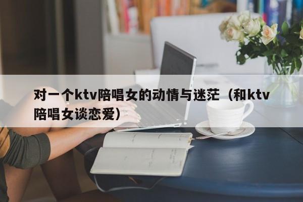 对一个ktv陪唱女的动情与迷茫（和ktv陪唱女谈恋爱）