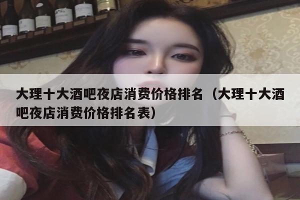 大理十大酒吧夜店消费价格排名（大理十大酒吧夜店消费价格排名表）
