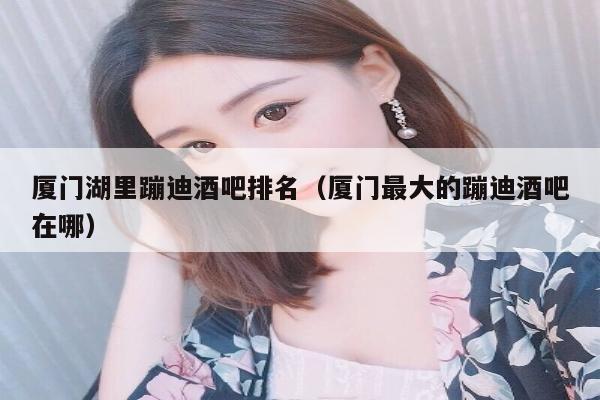 厦门湖里蹦迪酒吧排名（厦门最大的蹦迪酒吧在哪）