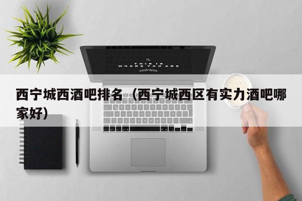 西宁城西酒吧排名（西宁城西区有实力酒吧哪家好）