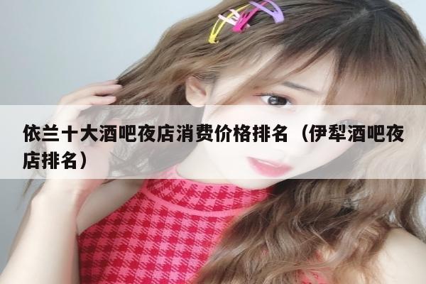 依兰十大酒吧夜店消费价格排名（伊犁酒吧夜店排名）