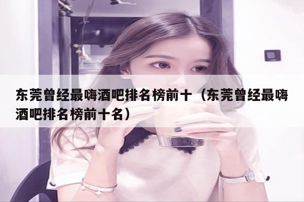 东莞曾经最嗨酒吧排名榜前十（东莞曾经最嗨酒吧排名榜前十名）