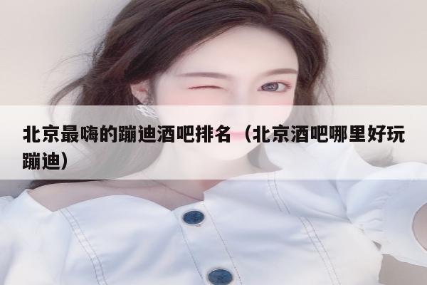 北京最嗨的蹦迪酒吧排名（北京酒吧哪里好玩蹦迪）