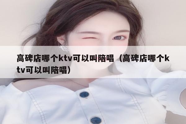 高碑店哪个ktv可以叫陪唱（高碑店哪个ktv可以叫陪唱）
