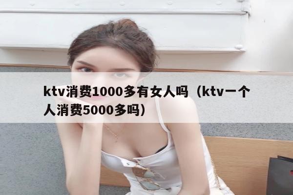 ktv消费1000多有女人吗（ktv一个人消费5000多吗）