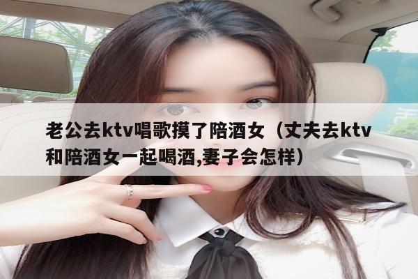 老公去ktv唱歌摸了陪酒女（丈夫去ktv和陪酒女一起喝酒,妻子会怎样）