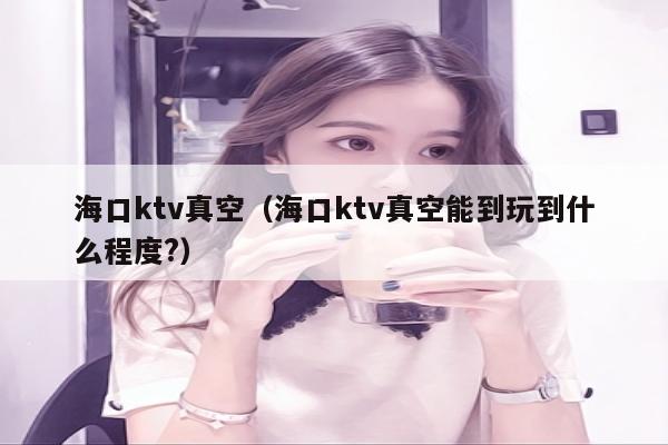 海口ktv真空（海口ktv真空能到玩到什么程度?）