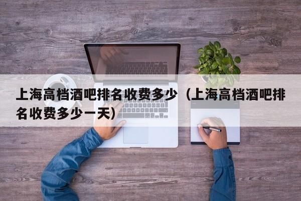 上海高档酒吧排名收费多少（上海高档酒吧排名收费多少一天）
