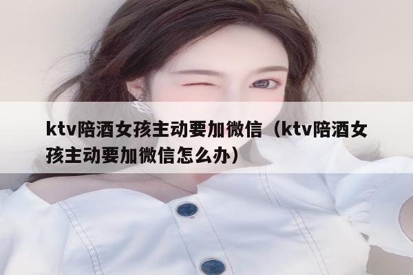ktv陪酒女孩主动要加微信（ktv陪酒女孩主动要加微信怎么办）