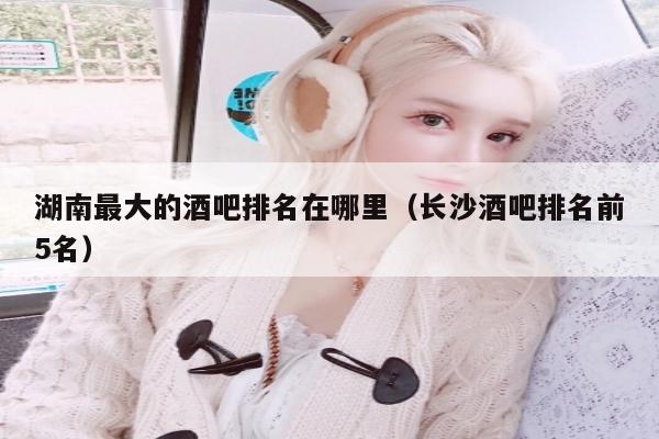 湖南最大的酒吧排名在哪里（长沙酒吧排名前5名）