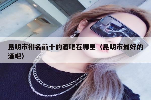 昆明市排名前十的酒吧在哪里（昆明市最好的酒吧）